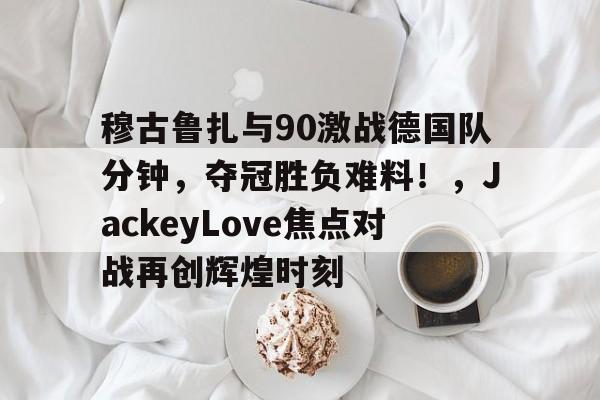 穆古鲁扎与90激战德国队分钟,夺冠胜负难料!,JackeyLove焦点对战再创辉煌时刻的简单介绍 穆古鲁扎与90激战德国队分钟,夺冠胜负难料!,JackeyLove焦点对战再创辉煌时刻的简单介绍